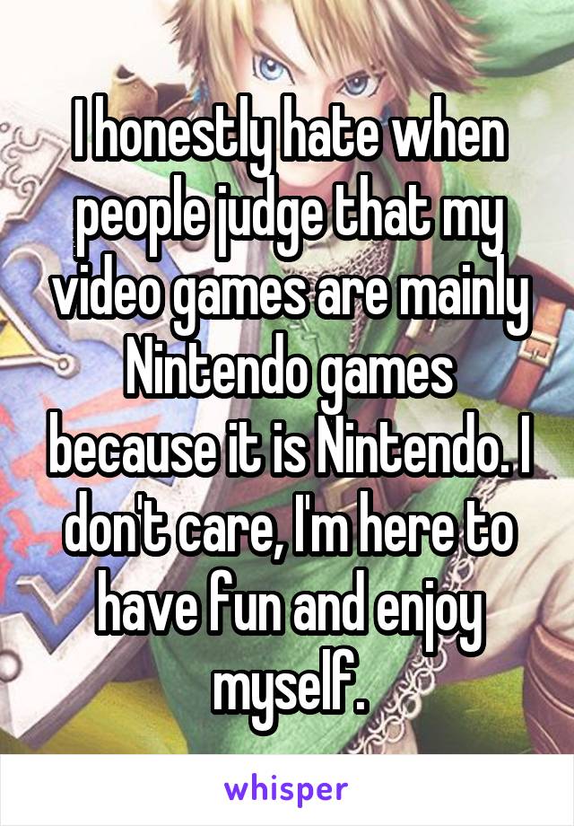 I honestly hate when people judge that my video games are mainly Nintendo games because it is Nintendo. I don't care, I'm here to have fun and enjoy myself.