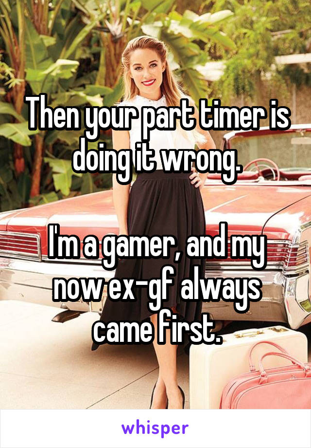 Then your part timer is doing it wrong.

I'm a gamer, and my now ex-gf always came first.