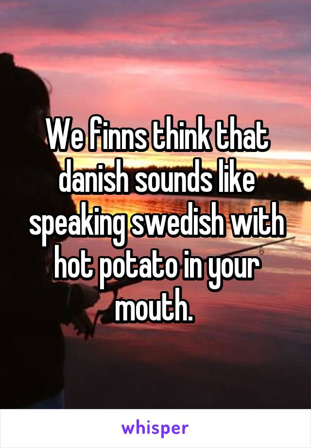 We finns think that danish sounds like speaking swedish with hot potato in your mouth. 