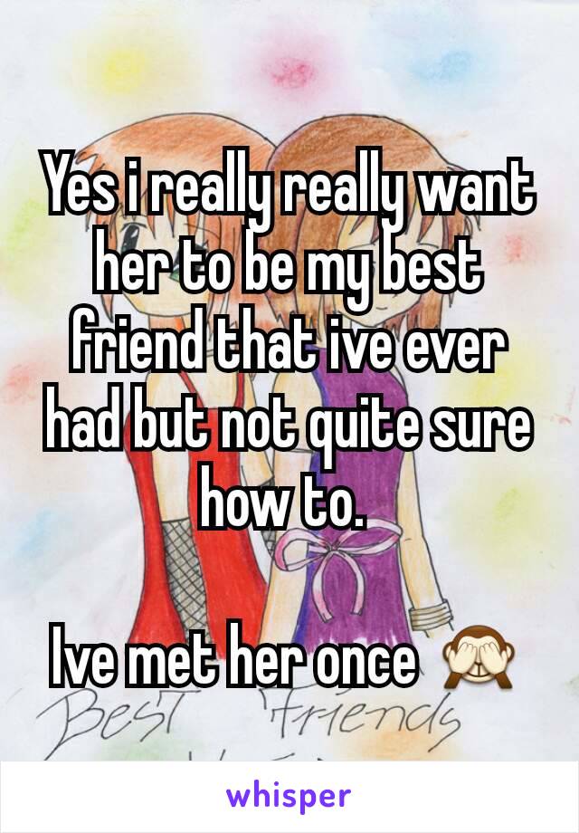 Yes i really really want her to be my best friend that ive ever had but not quite sure how to. 

Ive met her once 🙈