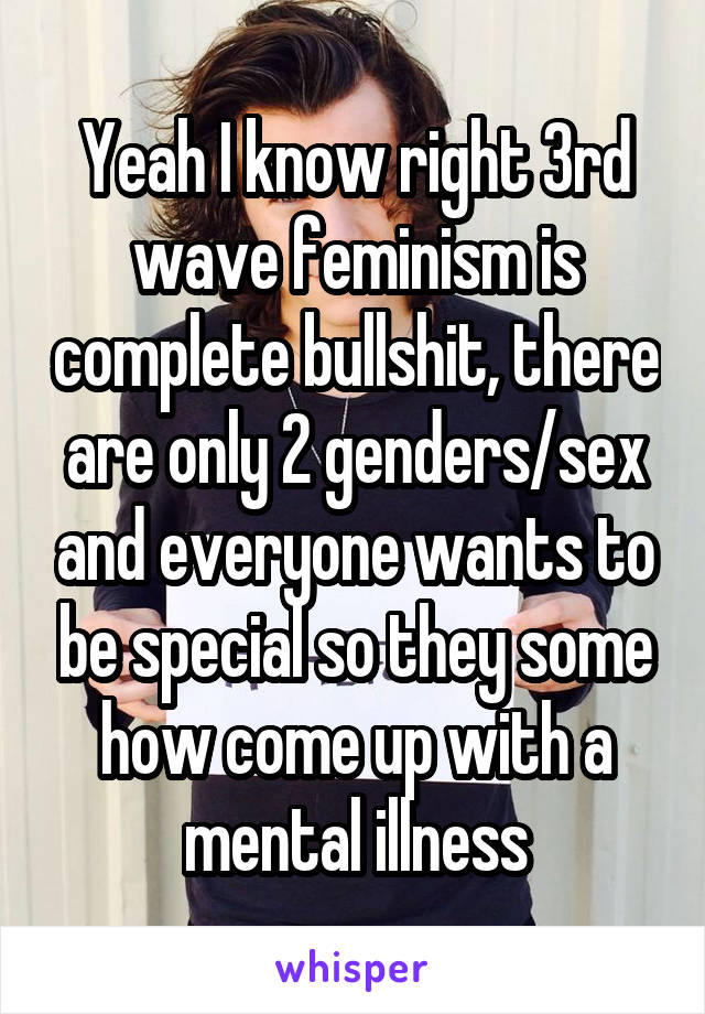 Yeah I know right 3rd wave feminism is complete bullshit, there are only 2 genders/sex and everyone wants to be special so they some how come up with a mental illness