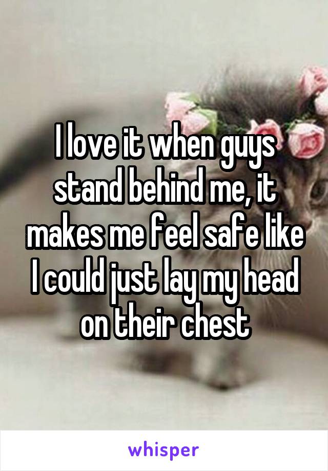 I love it when guys stand behind me, it makes me feel safe like I could just lay my head on their chest