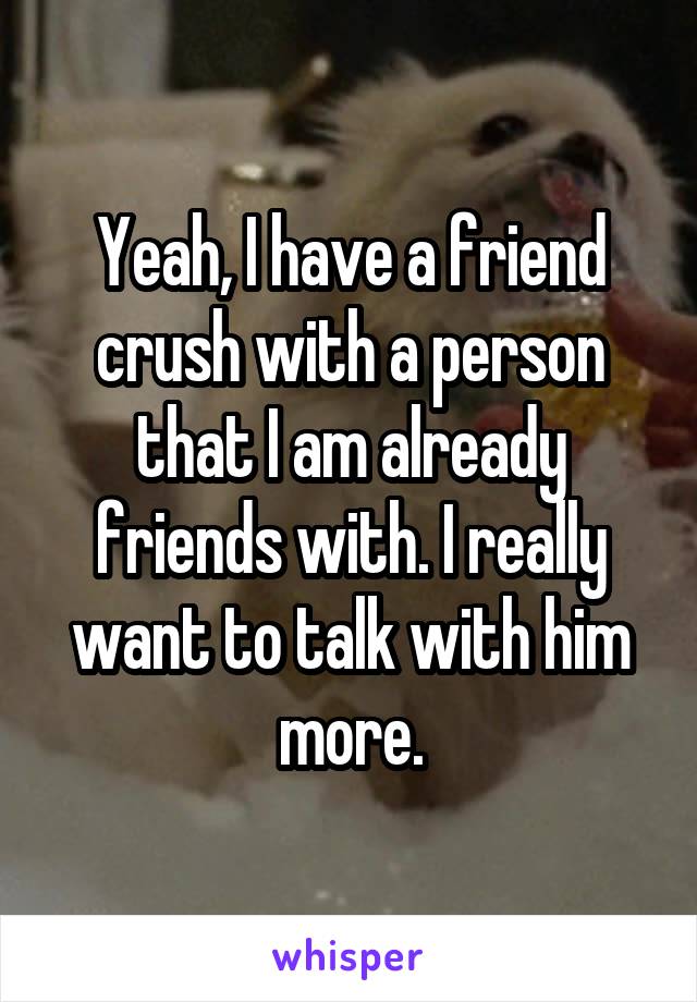 Yeah, I have a friend crush with a person that I am already friends with. I really want to talk with him more.