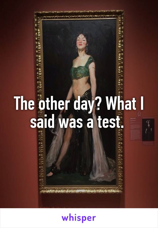 The other day? What I said was a test. 