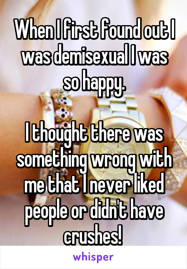 When I first found out I was demisexual I was so happy.

I thought there was something wrong with me that I never liked people or didn't have crushes! 
