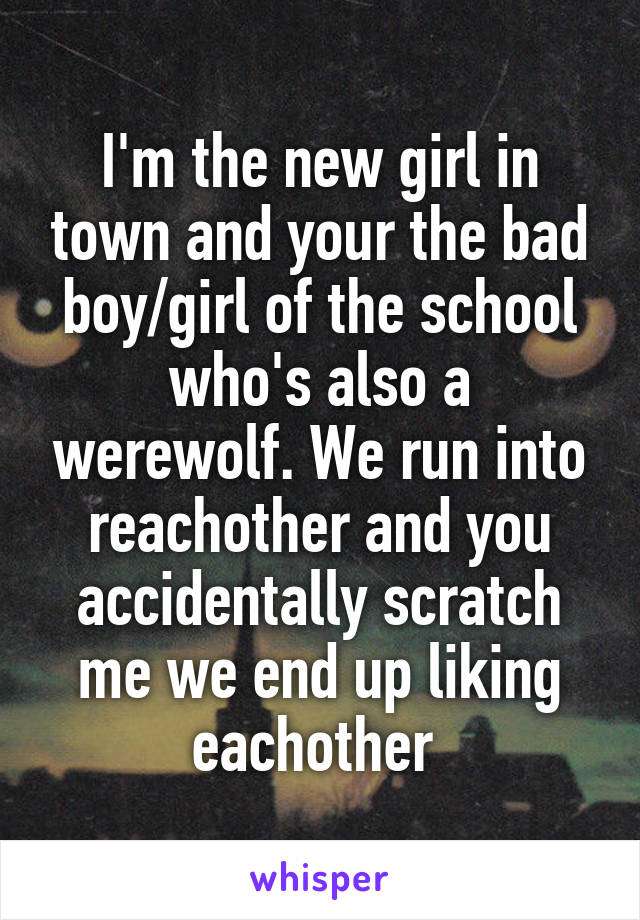 I'm the new girl in town and your the bad boy/girl of the school who's also a werewolf. We run into reachother and you accidentally scratch me we end up liking eachother 