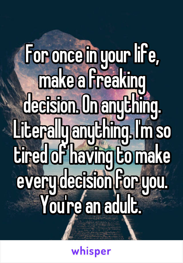 For once in your life, make a freaking decision. On anything. Literally anything. I'm so tired of having to make every decision for you. You're an adult. 