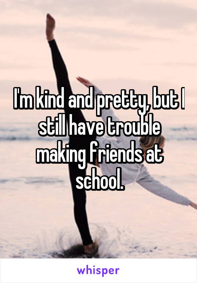 I'm kind and pretty, but I still have trouble making friends at school.