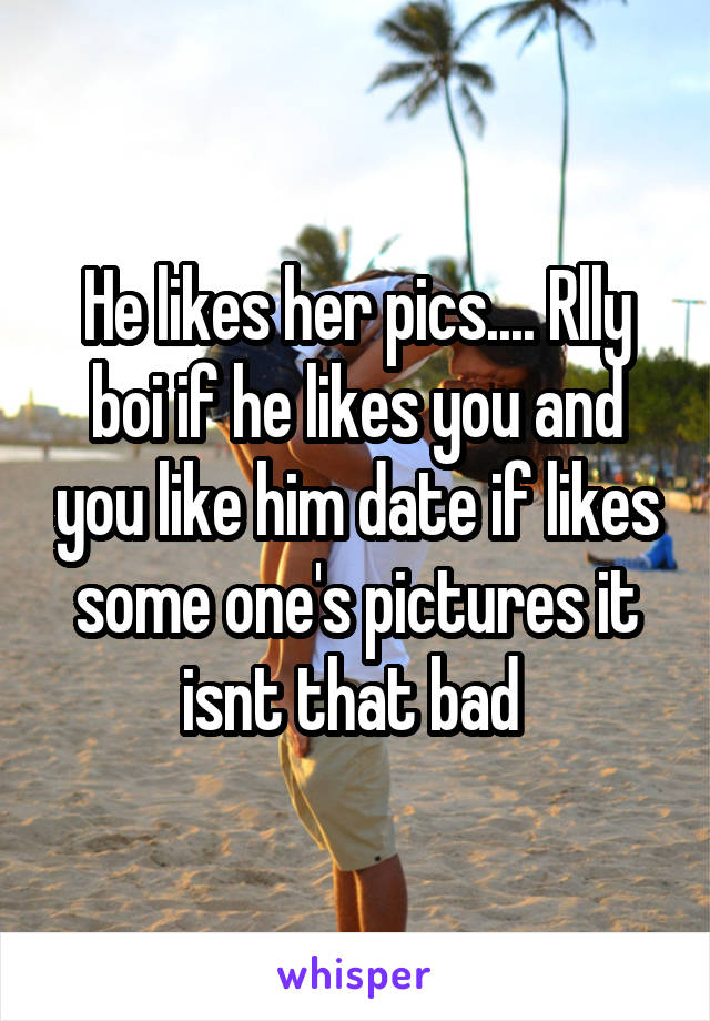 He likes her pics.... Rlly boi if he likes you and you like him date if likes some one's pictures it isnt that bad 