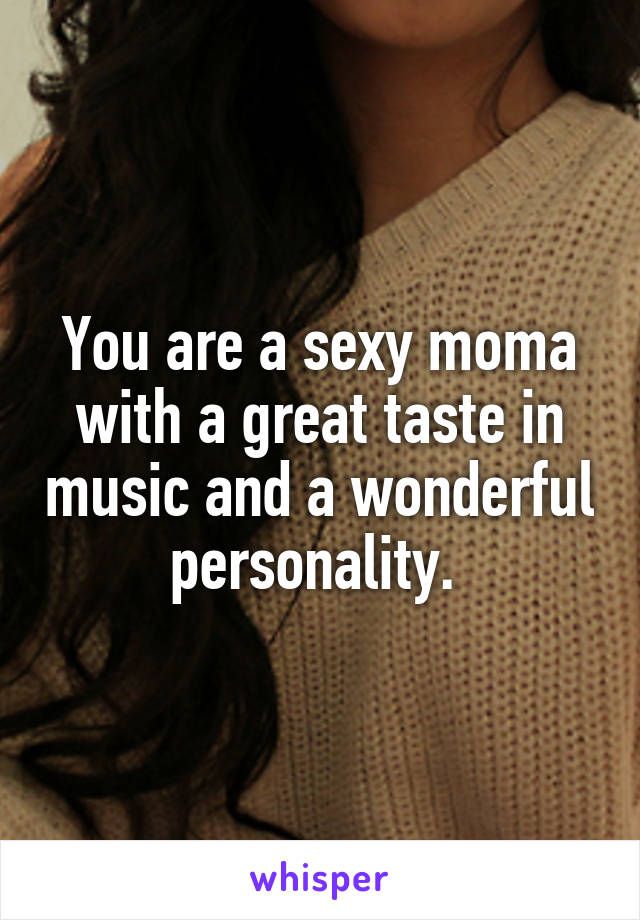 You are a sexy moma with a great taste in music and a wonderful personality. 