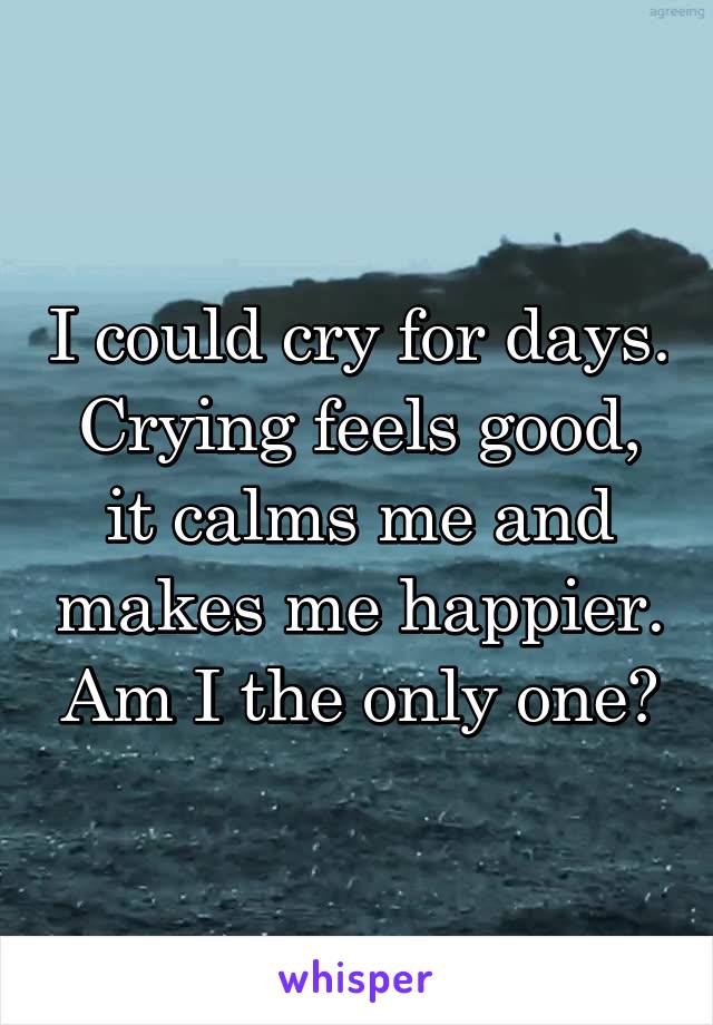 I could cry for days. Crying feels good, it calms me and makes me happier. Am I the only one?