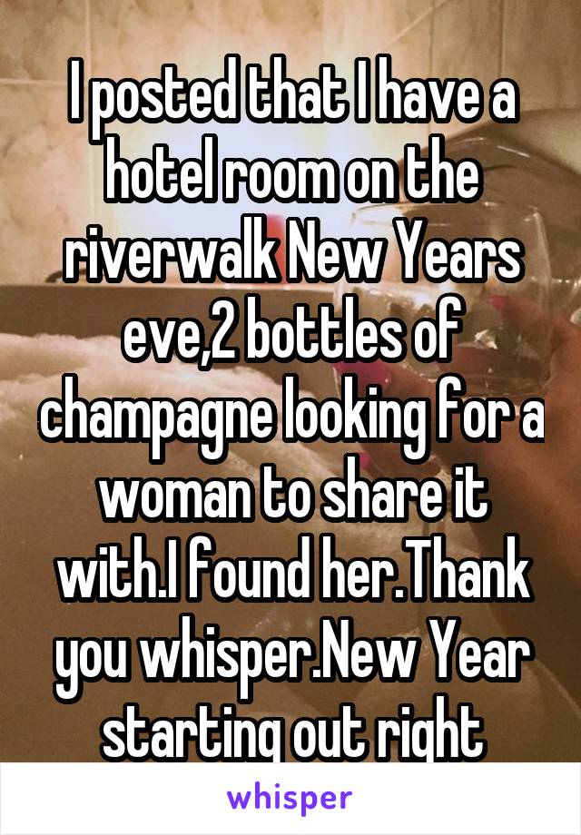 I posted that I have a hotel room on the riverwalk New Years eve,2 bottles of champagne looking for a woman to share it with.I found her.Thank you whisper.New Year starting out right