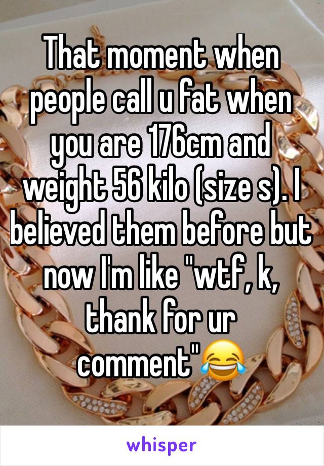 That moment when people call u fat when you are 176cm and weight 56 kilo (size s). I believed them before but now I'm like "wtf, k, thank for ur comment"ðŸ˜‚