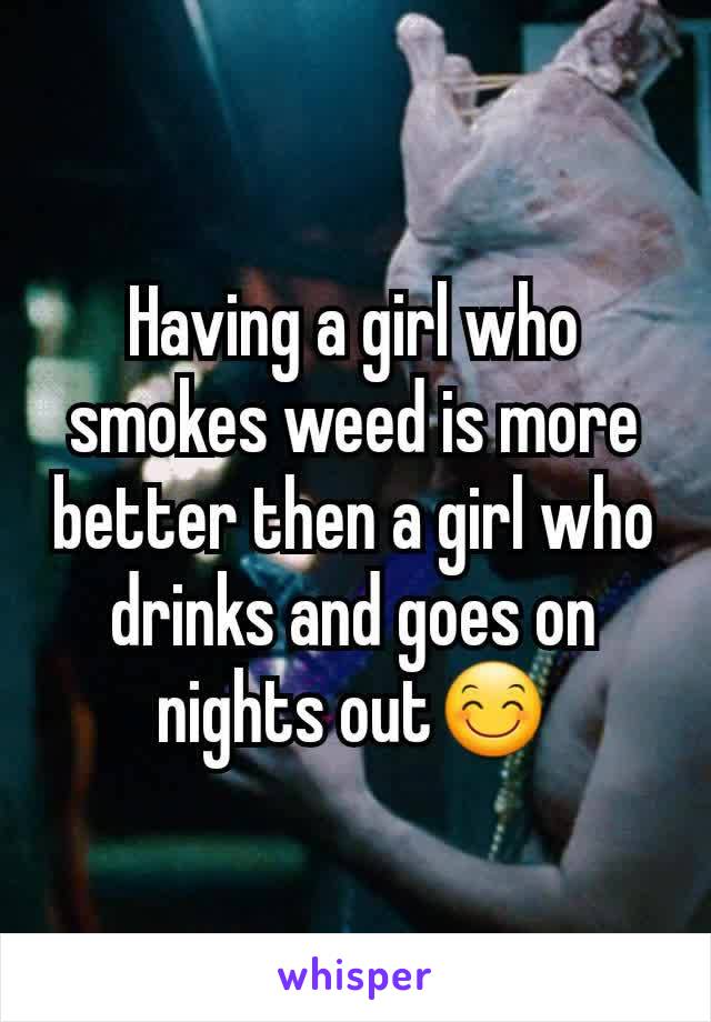 Having a girl who smokes weed is more better then a girl who drinks and goes on nights outðŸ˜Š