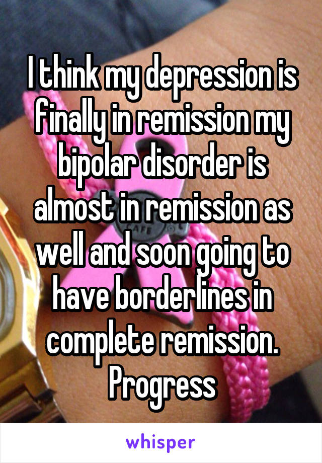 I think my depression is finally in remission my bipolar disorder is almost in remission as well and soon going to have borderlines in complete remission. Progress