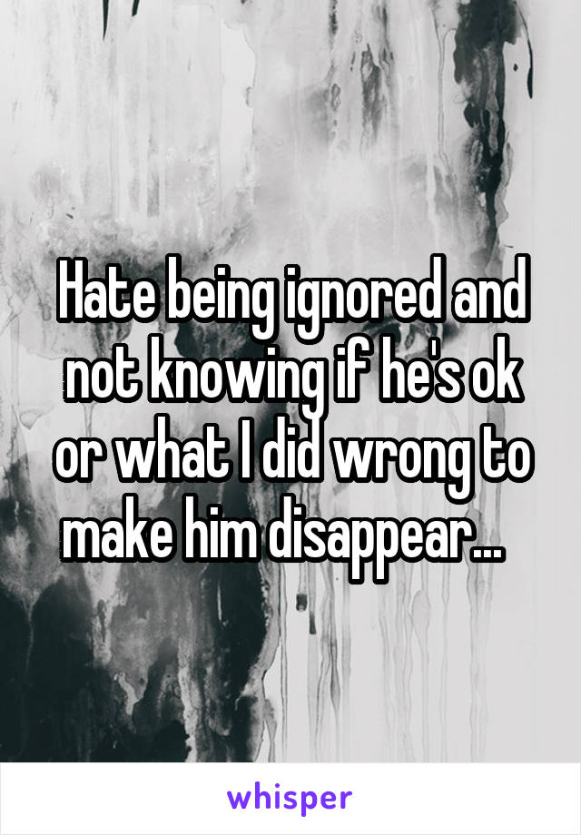 Hate being ignored and not knowing if he's ok or what I did wrong to make him disappear...  