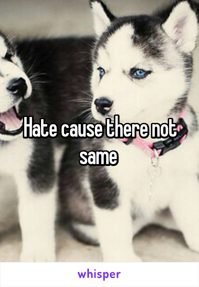 Hate cause there not same 