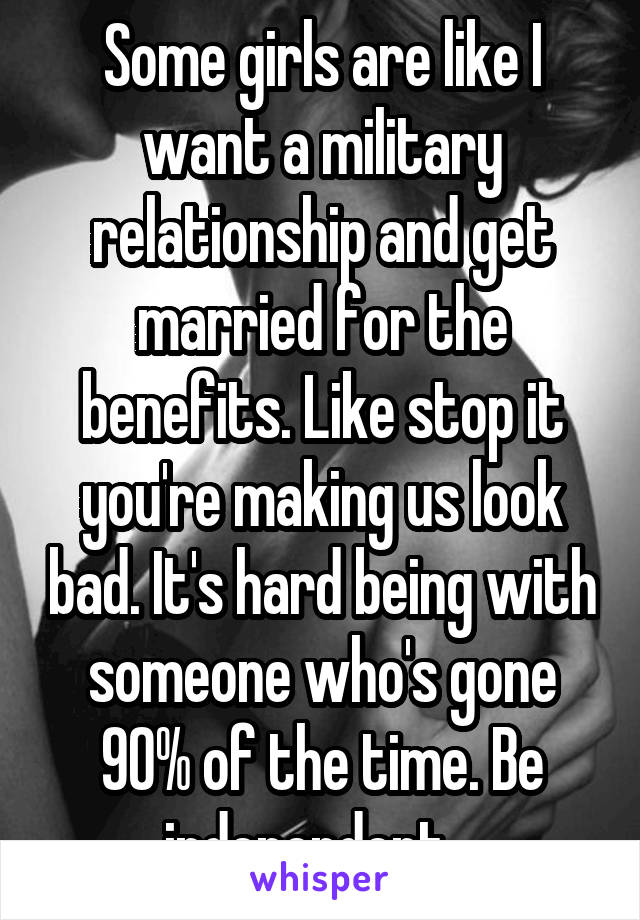 Some girls are like I want a military relationship and get married for the benefits. Like stop it you're making us look bad. It's hard being with someone who's gone 90% of the time. Be independent.  