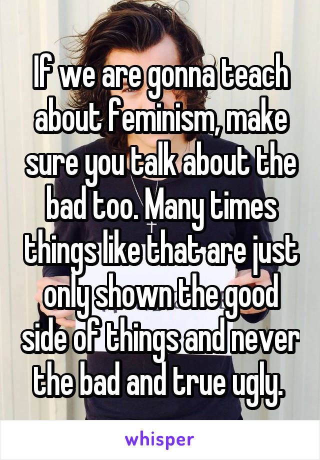 If we are gonna teach about feminism, make sure you talk about the bad too. Many times things like that are just only shown the good side of things and never the bad and true ugly. 