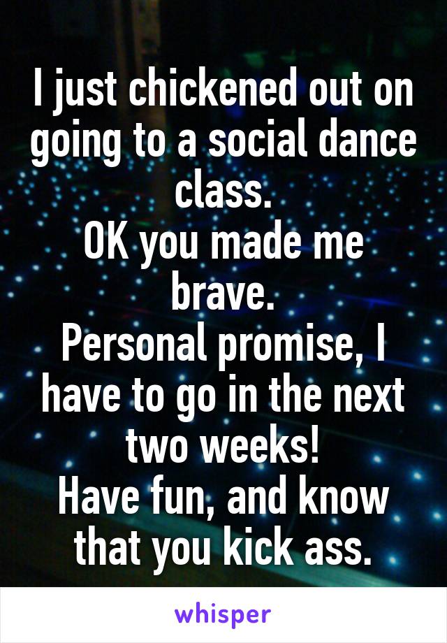 I just chickened out on going to a social dance class.
OK you made me brave.
Personal promise, I have to go in the next two weeks!
Have fun, and know that you kick ass.