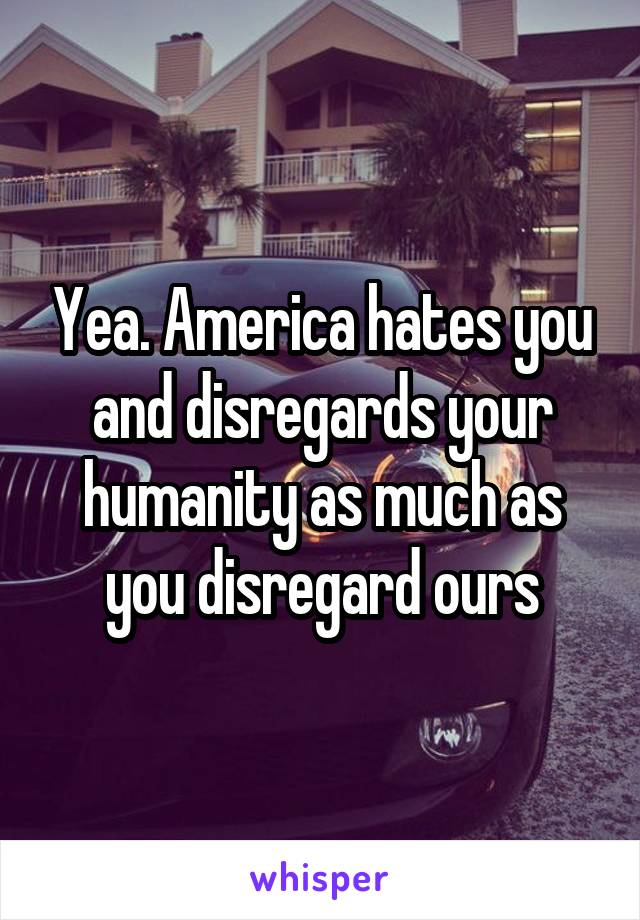 Yea. America hates you and disregards your humanity as much as you disregard ours