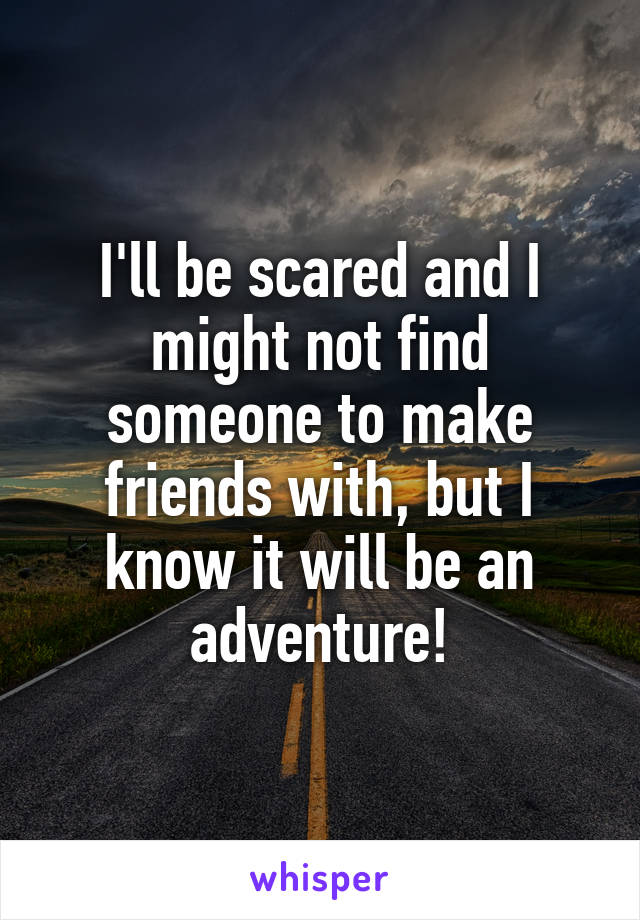 I'll be scared and I might not find someone to make friends with, but I know it will be an adventure!