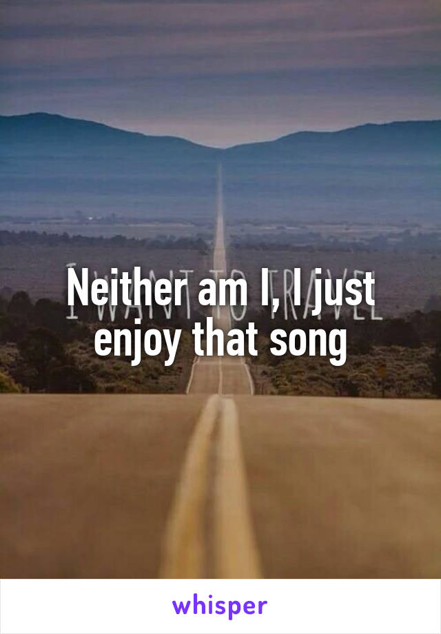 Neither am I, I just enjoy that song