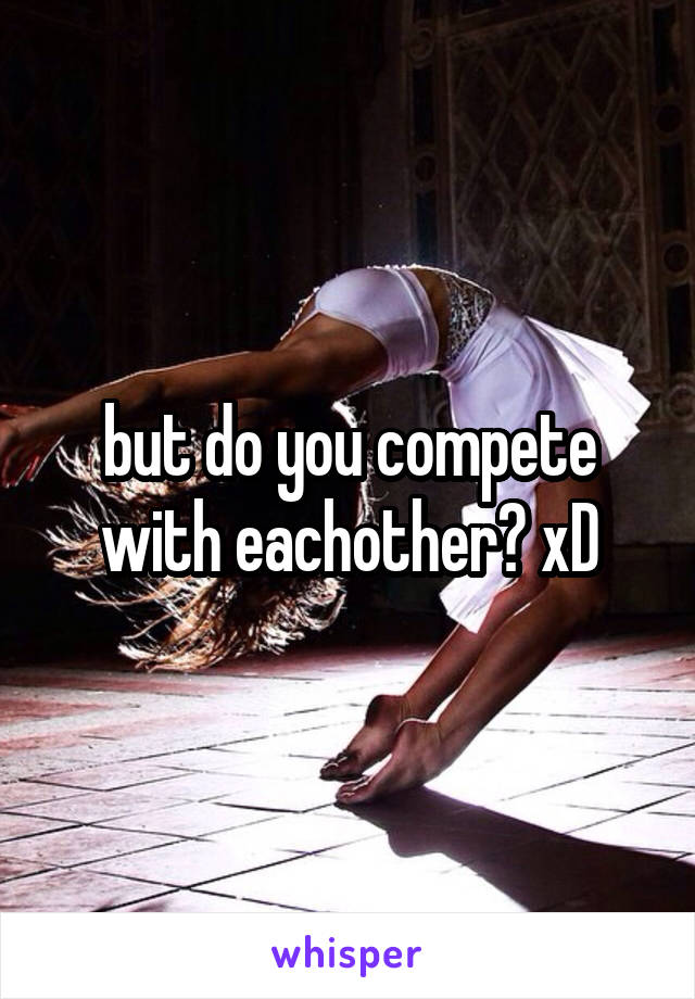 but do you compete with eachother? xD