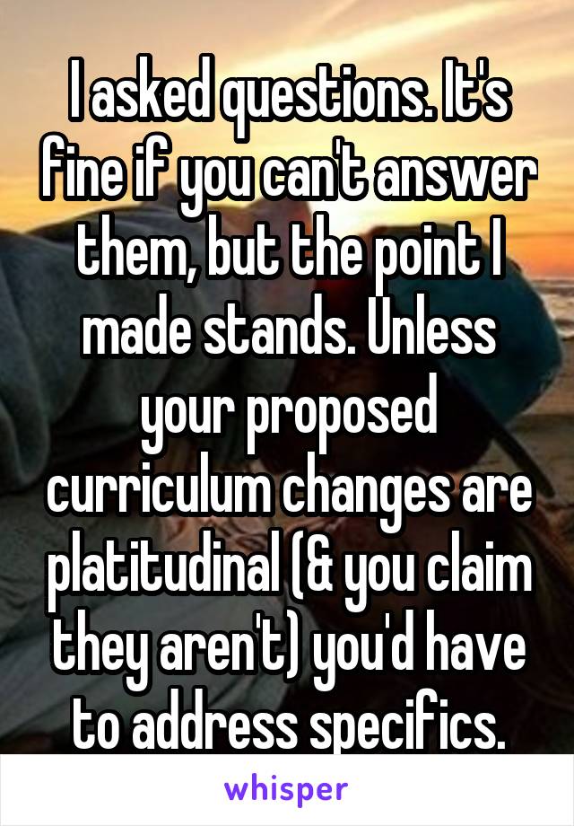 I asked questions. It's fine if you can't answer them, but the point I made stands. Unless your proposed curriculum changes are platitudinal (& you claim they aren't) you'd have to address specifics.