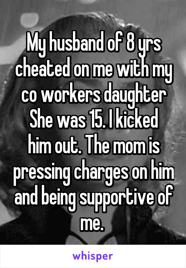 My husband of 8 yrs cheated on me with my co workers daughter
She was 15. I kicked him out. The mom is pressing charges on him and being supportive of me. 