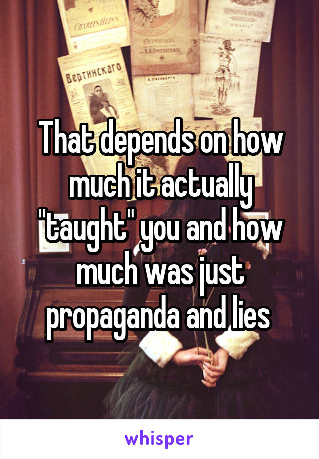 That depends on how much it actually "taught" you and how much was just propaganda and lies 