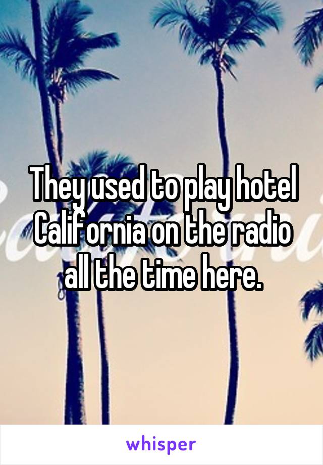 They used to play hotel California on the radio all the time here.