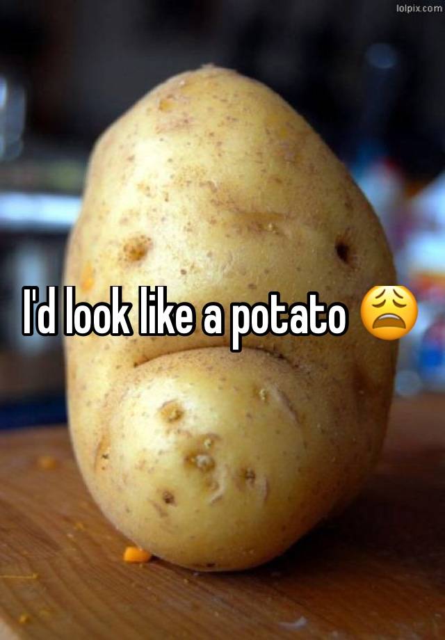 I'd look like a potato 😩