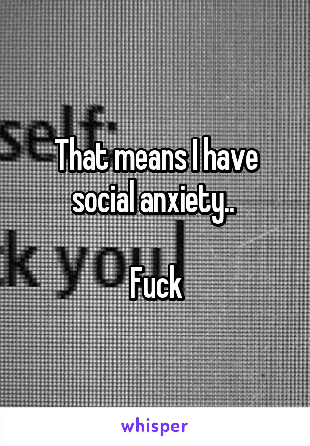 That means I have social anxiety.. 

Fuck