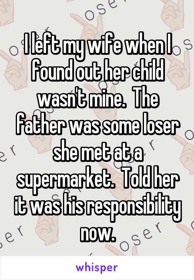 I left my wife when I found out her child wasn't mine.  The father was some loser she met at a supermarket.  Told her it was his responsibility now.