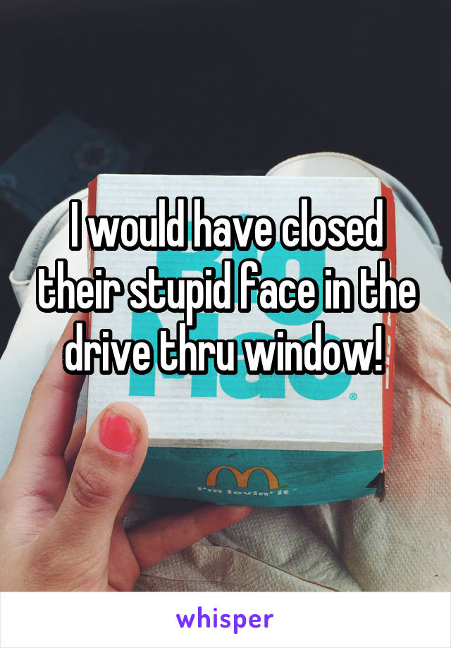 I would have closed their stupid face in the drive thru window! 
