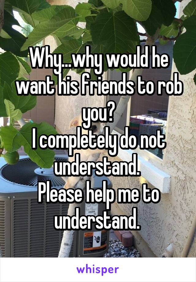 Why...why would he want his friends to rob you?
I completely do not understand. 
Please help me to understand. 