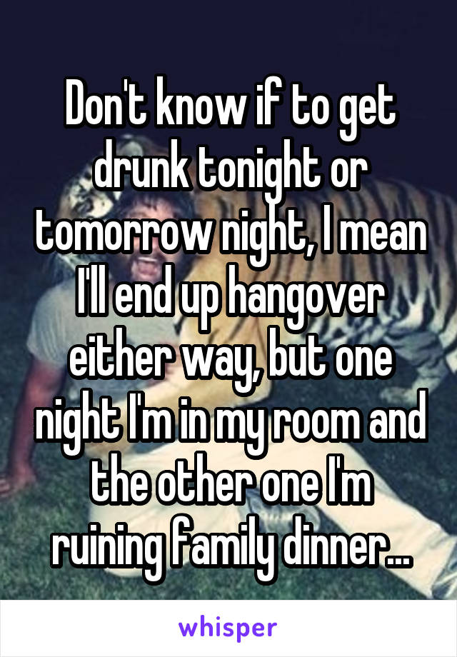 Don't know if to get drunk tonight or tomorrow night, I mean I'll end up hangover either way, but one night I'm in my room and the other one I'm ruining family dinner...