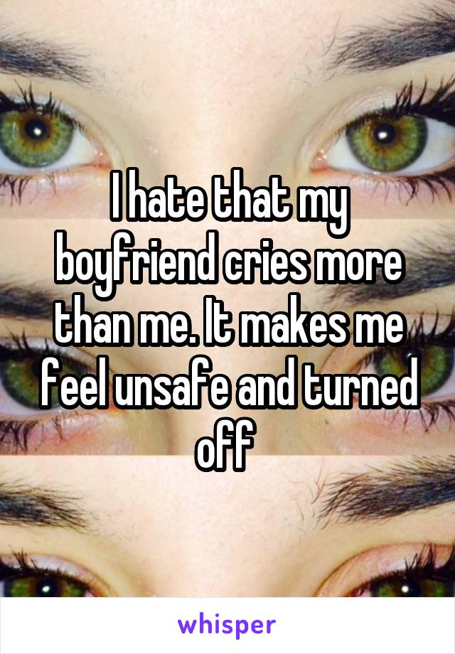 I hate that my boyfriend cries more than me. It makes me feel unsafe and turned off 