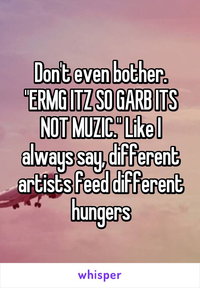 Don't even bother. "ERMG ITZ SO GARB ITS NOT MUZIC." Like I always say, different artists feed different hungers