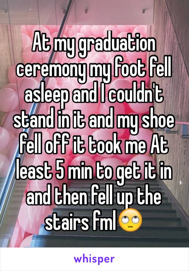 At my graduation ceremony my foot fell asleep and I couldn't stand in it and my shoe fell off it took me At least 5 min to get it in and then fell up the stairs fml🙄