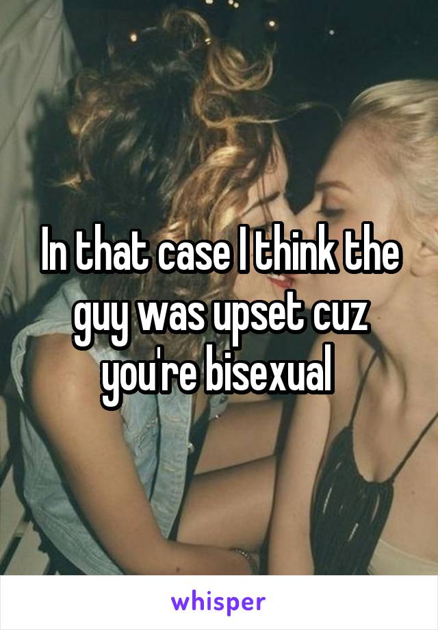 In that case I think the guy was upset cuz you're bisexual 