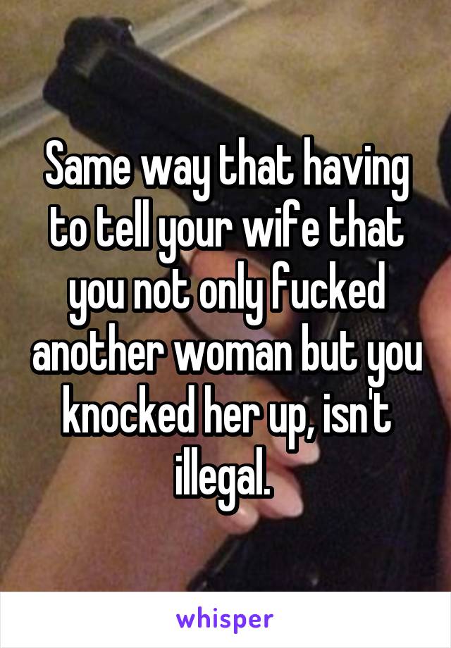 Same way that having to tell your wife that you not only fucked another woman but you knocked her up, isn't illegal. 