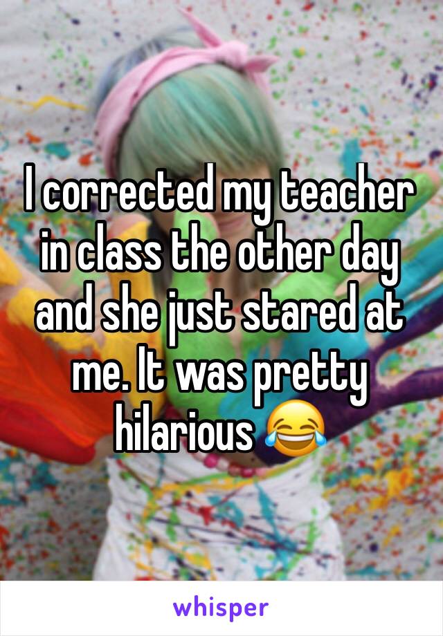 I corrected my teacher in class the other day and she just stared at me. It was pretty hilarious 😂