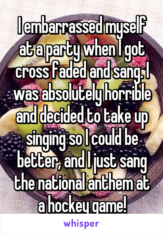 I embarrassed myself at a party when I got cross faded and sang. I was absolutely horrible and decided to take up singing so I could be better, and I just sang the national anthem at a hockey game!