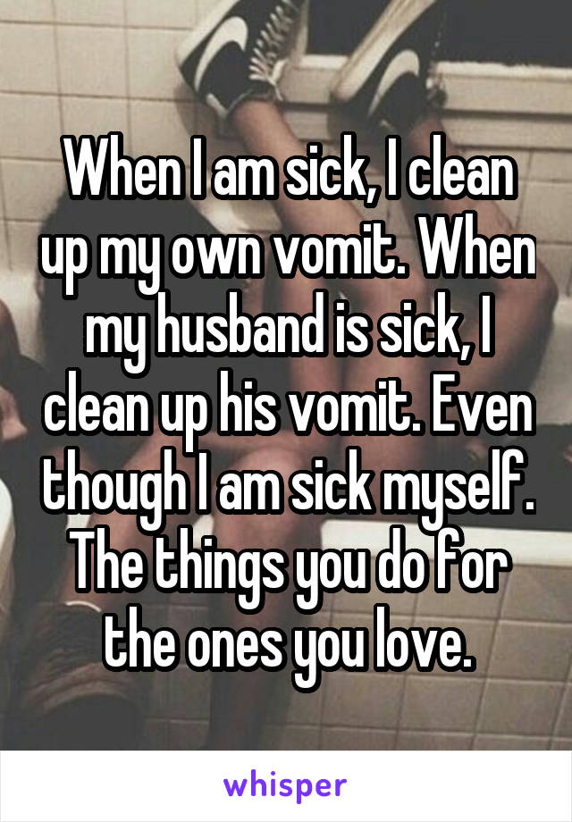 When I am sick, I clean up my own vomit. When my husband is sick, I clean up his vomit. Even though I am sick myself. The things you do for the ones you love.