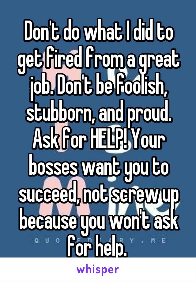 Don't do what I did to get fired from a great job. Don't be foolish, stubborn, and proud. Ask for HELP! Your bosses want you to succeed, not screw up because you won't ask for help. 