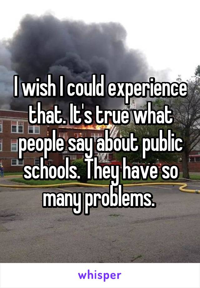 I wish I could experience that. It's true what people say about public schools. They have so many problems. 