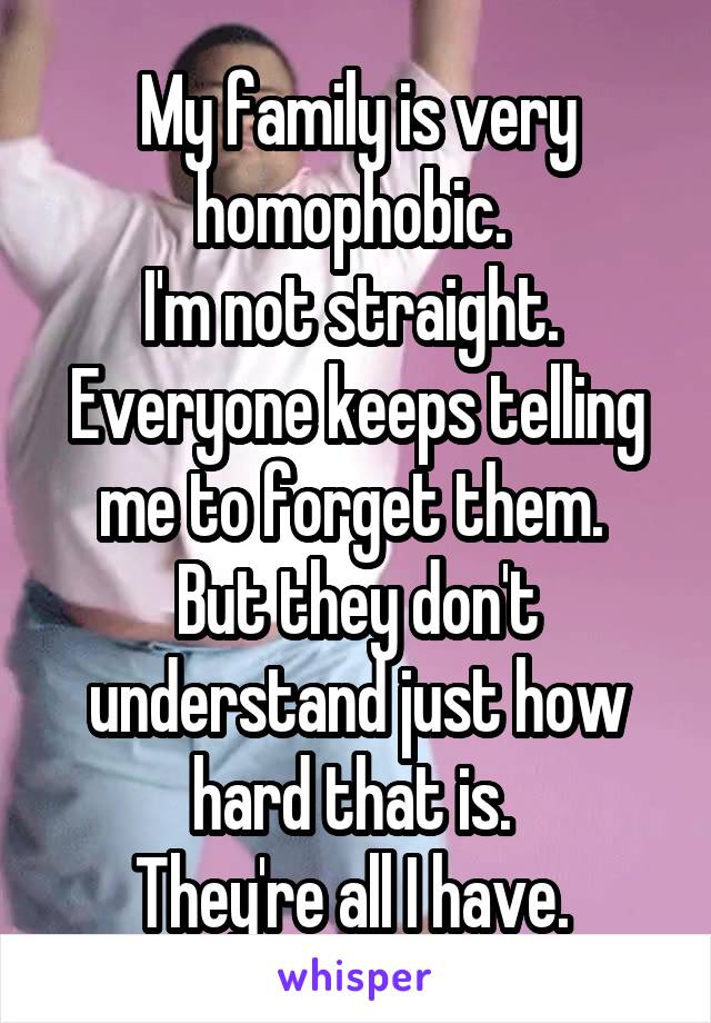 My family is very homophobic. 
I'm not straight. 
Everyone keeps telling me to forget them. 
But they don't understand just how hard that is. 
They're all I have. 