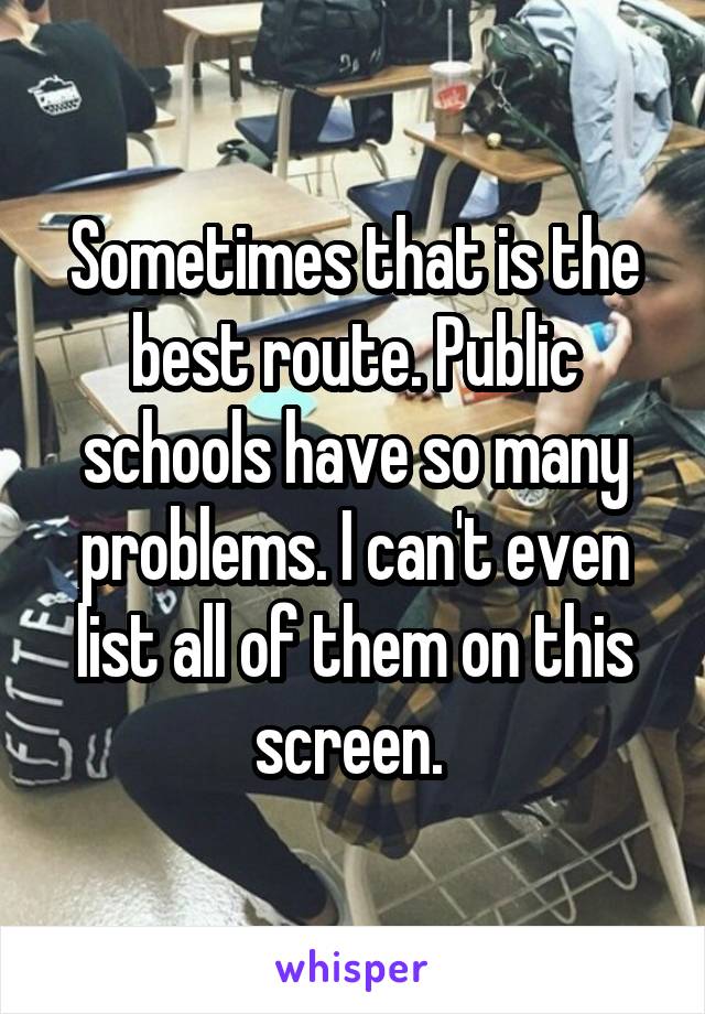 Sometimes that is the best route. Public schools have so many problems. I can't even list all of them on this screen. 